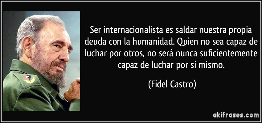 Ser internacionalista es saldar nuestra propia deuda con la humanidad. Quien no sea capaz de luchar por otros, no será nunca suficientemente capaz de luchar por sí mismo. (Fidel Castro)