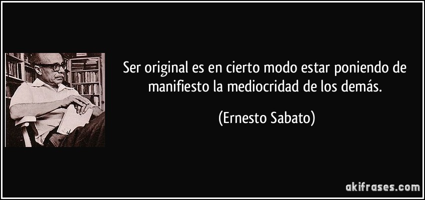 Ser original es en cierto modo estar poniendo de manifiesto la mediocridad de los demás. (Ernesto Sabato)