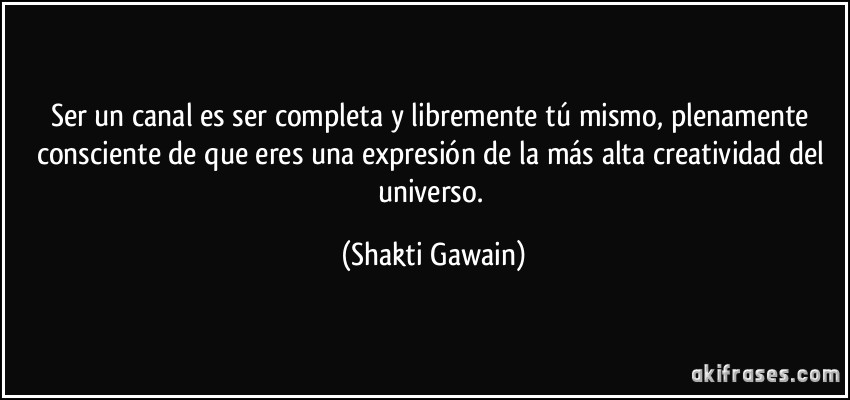 Ser un canal es ser completa y libremente tú mismo, plenamente consciente de que eres una expresión de la más alta creatividad del universo. (Shakti Gawain)