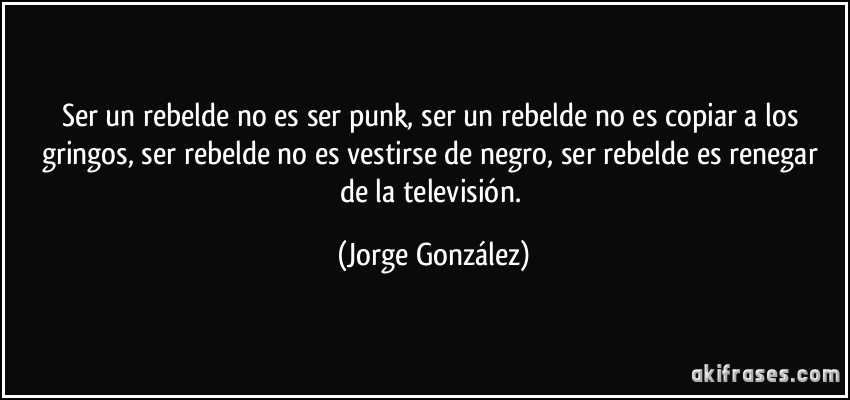Ser un rebelde no es ser punk, ser un rebelde no es copiar a los gringos, ser rebelde no es vestirse de negro, ser rebelde es renegar de la televisión. (Jorge González)