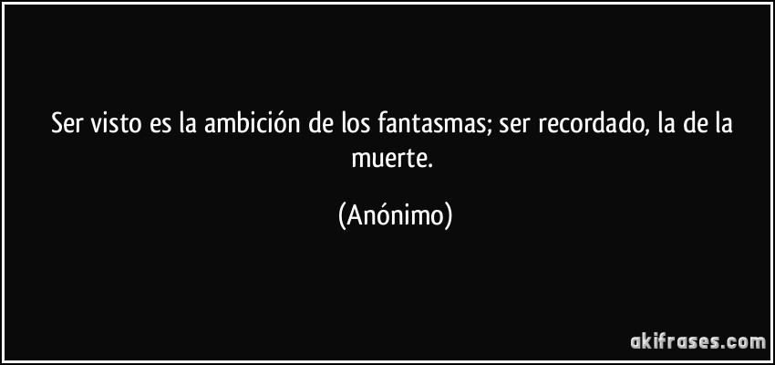 Ser visto es la ambición de los fantasmas; ser recordado, la de la muerte. (Anónimo)