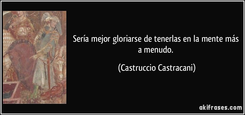 Sería mejor gloriarse de tenerlas en la mente más a menudo. (Castruccio Castracani)