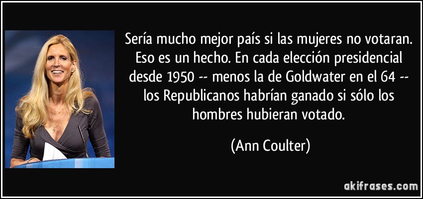 Sería mucho mejor país si las mujeres no votaran. Eso es un hecho. En cada elección presidencial desde 1950 -- menos la de Goldwater en el 64 -- los Republicanos habrían ganado si sólo los hombres hubieran votado. (Ann Coulter)