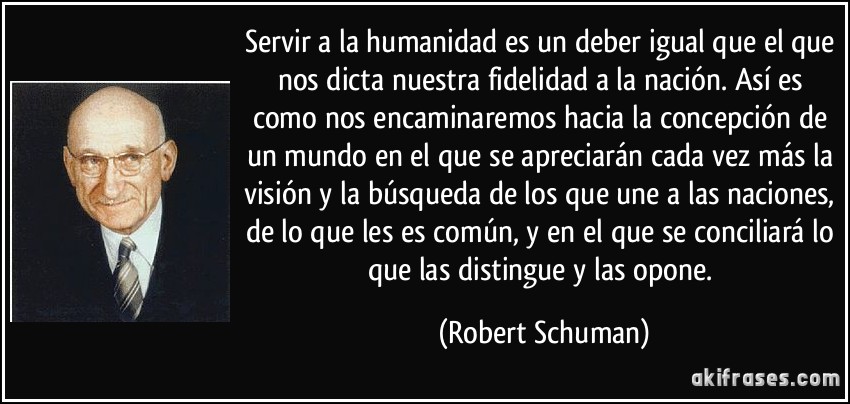 Servir a la humanidad es un deber igual que el que nos dicta nuestra fidelidad a la nación. Así es como nos encaminaremos hacia la concepción de un mundo en el que se apreciarán cada vez más la visión y la búsqueda de los que une a las naciones, de lo que les es común, y en el que se conciliará lo que las distingue y las opone. (Robert Schuman)