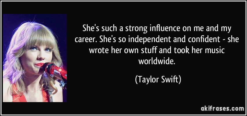 She's such a strong influence on me and my career. She's so independent and confident - she wrote her own stuff and took her music worldwide. (Taylor Swift)