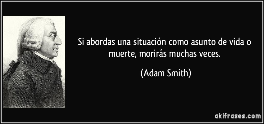 Si abordas una situación como asunto de vida o muerte, morirás muchas veces. (Adam Smith)