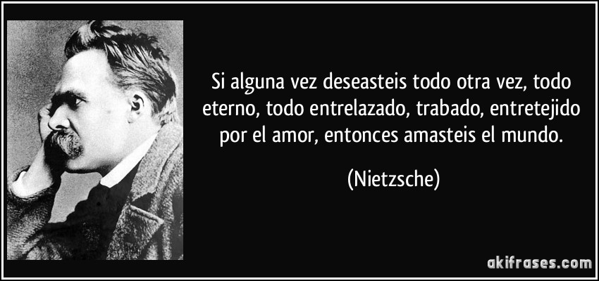 Si alguna vez deseasteis todo otra vez, todo eterno, todo entrelazado, trabado, entretejido por el amor, entonces amasteis el mundo. (Nietzsche)