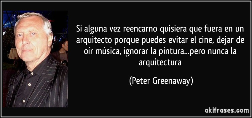 Si alguna vez reencarno quisiera que fuera en un arquitecto porque puedes evitar el cine, dejar de oír música, ignorar la pintura...pero nunca la arquitectura (Peter Greenaway)