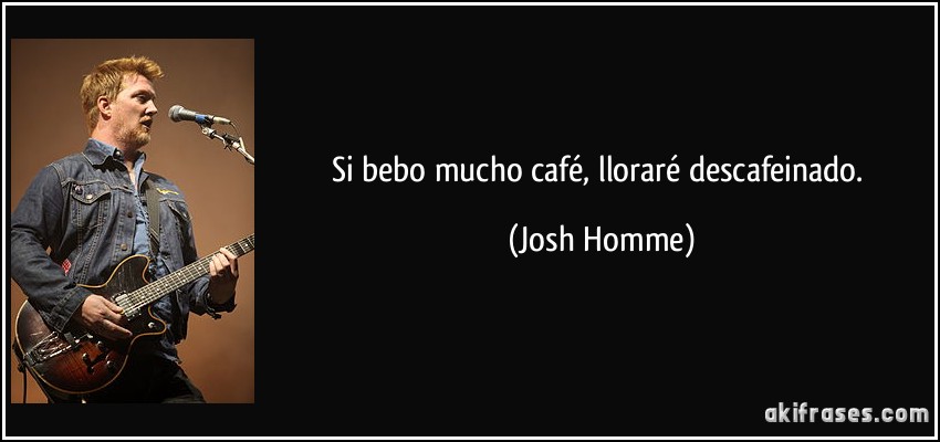 Si bebo mucho café, lloraré descafeinado. (Josh Homme)