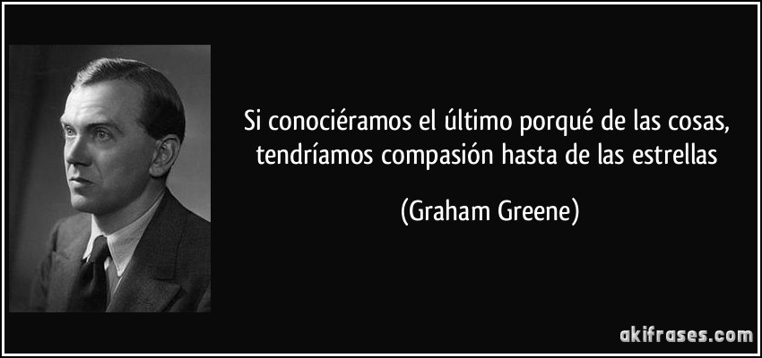 Si conociéramos el último porqué de las cosas, tendríamos compasión hasta de las estrellas (Graham Greene)