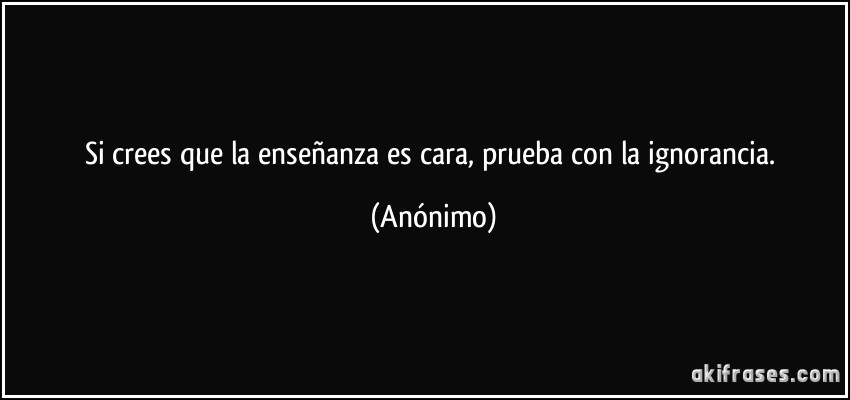 Si crees que la enseñanza es cara, prueba con la ignorancia. (Anónimo)