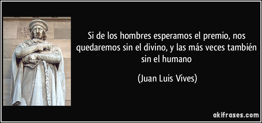 Si de los hombres esperamos el premio, nos quedaremos sin el divino, y las más veces también sin el humano (Juan Luis Vives)