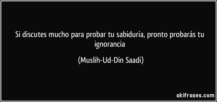 Si discutes mucho para probar tu sabiduría, pronto probarás tu ignorancia (Muslih-Ud-Din Saadi)