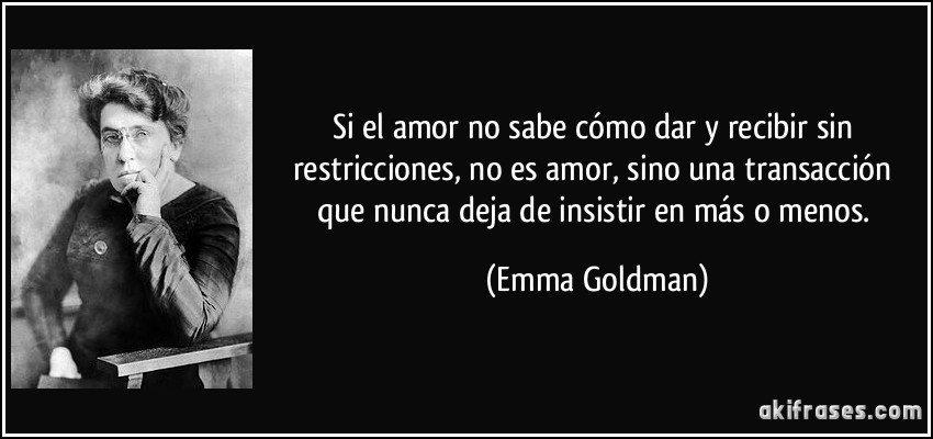 Si el amor no sabe cómo dar y recibir sin restricciones, no es amor, sino una transacción que nunca deja de insistir en más o menos. (Emma Goldman)
