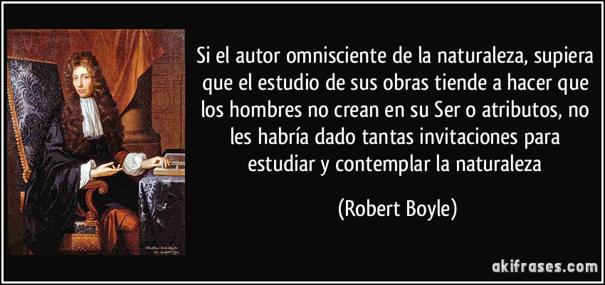 Si el autor omnisciente de la naturaleza, supiera que el estudio de sus obras tiende a hacer que los hombres no crean en su Ser o atributos, no les habría dado tantas invitaciones para estudiar y contemplar la naturaleza (Robert Boyle)