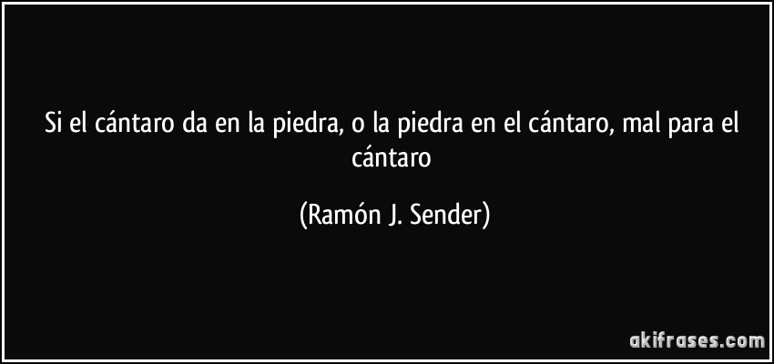 Si el cántaro da en la piedra, o la piedra en el cántaro, mal para el cántaro (Ramón J. Sender)