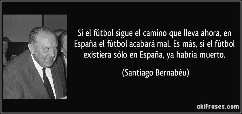 Si el fútbol sigue el camino que lleva ahora, en España el fútbol acabará mal. Es más, si el fútbol existiera sólo en España, ya habría muerto. (Santiago Bernabéu)