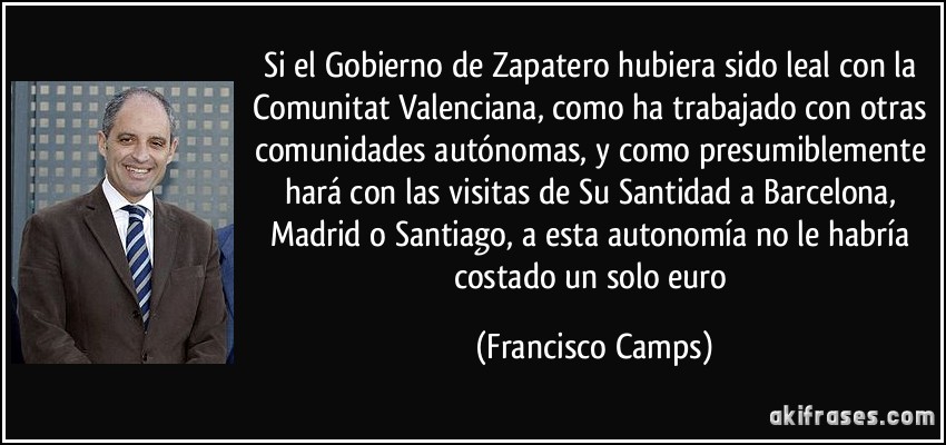Si el Gobierno de Zapatero hubiera sido leal con la Comunitat Valenciana, como ha trabajado con otras comunidades autónomas, y como presumiblemente hará con las visitas de Su Santidad a Barcelona, Madrid o Santiago, a esta autonomía no le habría costado un solo euro (Francisco Camps)