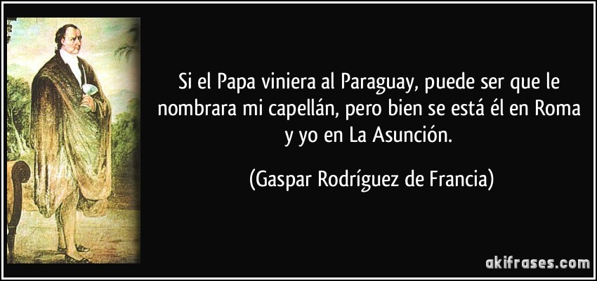Si el Papa viniera al Paraguay, puede ser que le nombrara mi capellán, pero bien se está él en Roma y yo en La Asunción. (Gaspar Rodríguez de Francia)
