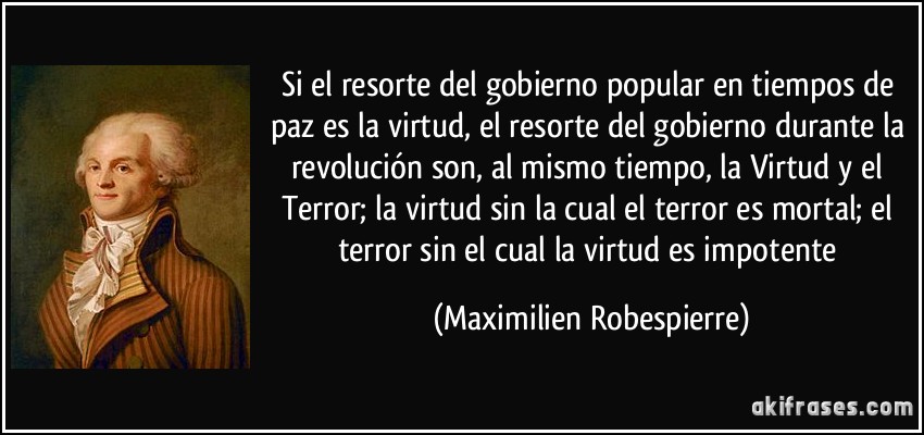 Si el resorte del gobierno popular en tiempos de paz es la virtud, el resorte del gobierno durante la revolución son, al mismo tiempo, la Virtud y el Terror; la virtud sin la cual el terror es mortal; el terror sin el cual la virtud es impotente (Maximilien Robespierre)