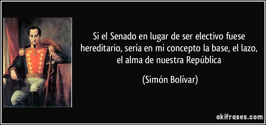 Si el Senado en lugar de ser electivo fuese hereditario, sería en mi concepto la base, el lazo, el alma de nuestra República (Simón Bolívar)