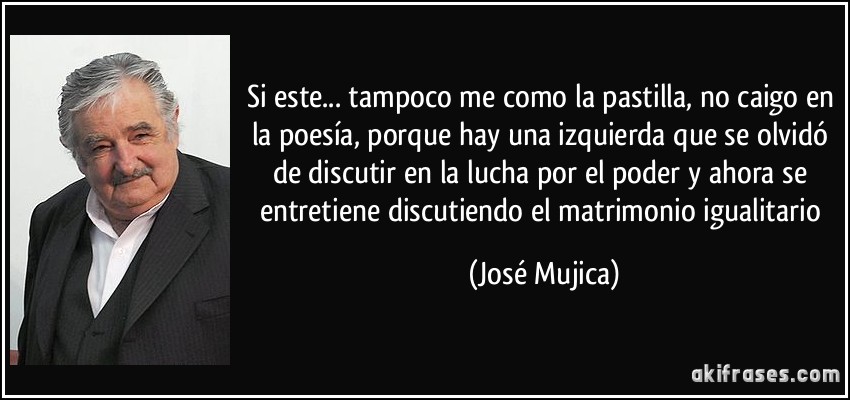 Si este... tampoco me como la pastilla, no caigo en la poesía, porque hay una izquierda que se olvidó de discutir en la lucha por el poder y ahora se entretiene discutiendo el matrimonio igualitario (José Mujica)