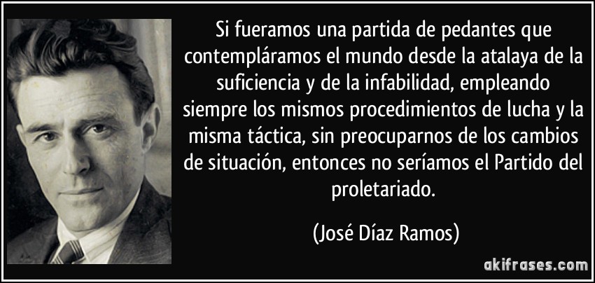 Si fueramos una partida de pedantes que contempláramos el mundo desde la atalaya de la suficiencia y de la infabilidad, empleando siempre los mismos procedimientos de lucha y la misma táctica, sin preocuparnos de los cambios de situación, entonces no seríamos el Partido del proletariado. (José Díaz Ramos)