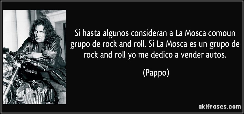 Si hasta algunos consideran a La Mosca comoun grupo de rock and roll. Si La Mosca es un grupo de rock and roll yo me dedico a vender autos. (Pappo)