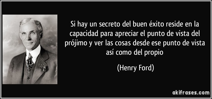Si hay un secreto del buen éxito reside en la capacidad para apreciar el punto de vista del prójimo y ver las cosas desde ese punto de vista así como del propio (Henry Ford)