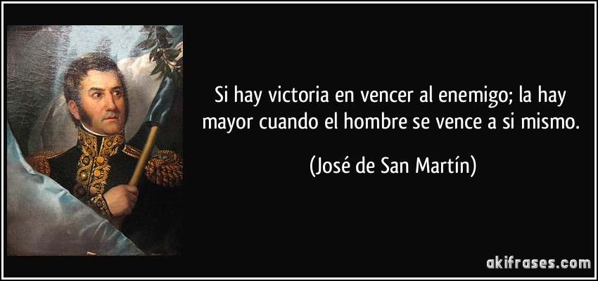 Si hay victoria en vencer al enemigo; la hay mayor cuando el hombre se vence a si mismo. (José de San Martín)
