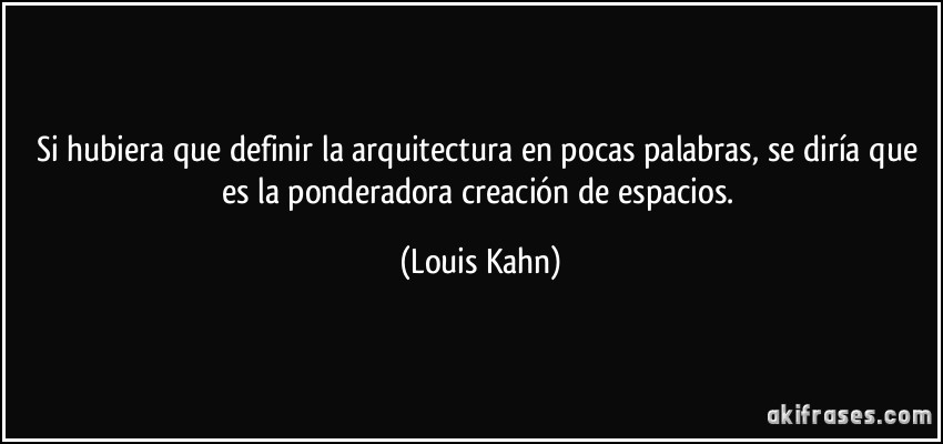 Si hubiera que definir la arquitectura en pocas palabras, se diría que es la ponderadora creación de espacios. (Louis Kahn)