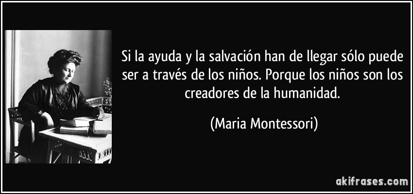 Si la ayuda y la salvación han de llegar sólo puede ser a través de los niños. Porque los niños son los creadores de la humanidad. (Maria Montessori)