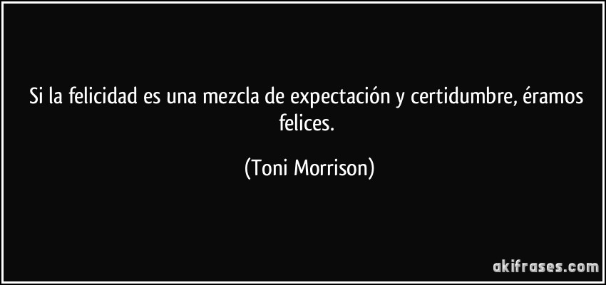 Si la felicidad es una mezcla de expectación y certidumbre, éramos felices. (Toni Morrison)