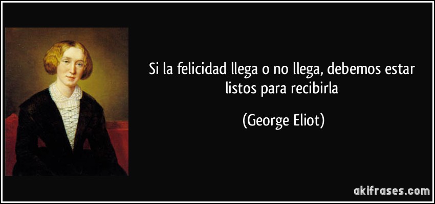 Si la felicidad llega o no llega, debemos estar listos para recibirla (George Eliot)