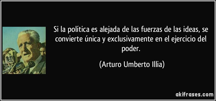 Si la política es alejada de las fuerzas de las ideas, se convierte única y exclusivamente en el ejercicio del poder. (Arturo Umberto Illia)