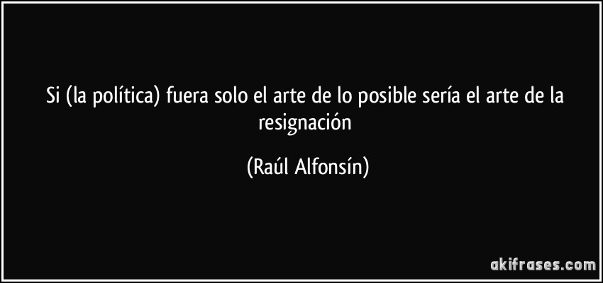 Si (la política) fuera solo el arte de lo posible sería el arte de la resignación (Raúl Alfonsín)