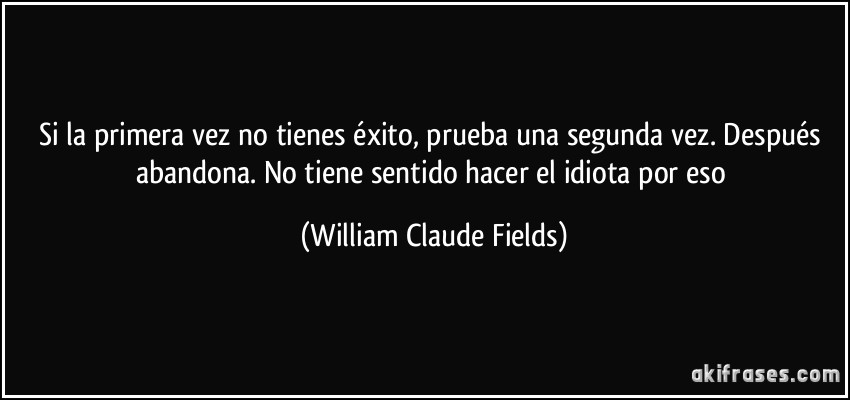 Si la primera vez no tienes éxito, prueba una segunda vez. Después abandona. No tiene sentido hacer el idiota por eso (William Claude Fields)