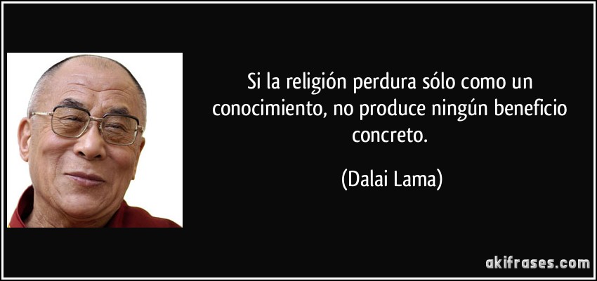 Si la religión perdura sólo como un conocimiento, no produce ningún beneficio concreto. (Dalai Lama)