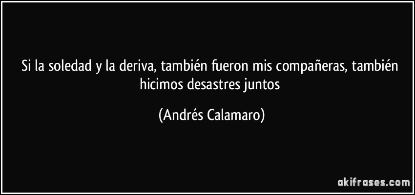Si la soledad y la deriva, también fueron mis compañeras, también hicimos desastres juntos (Andrés Calamaro)