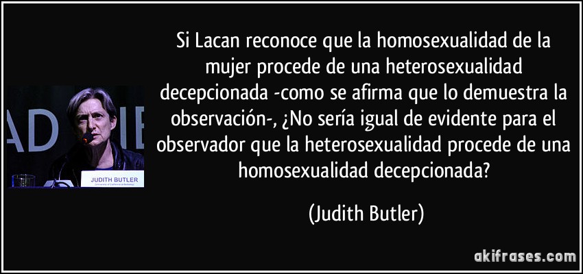 Si Lacan reconoce que la homosexualidad de la mujer procede de una heterosexualidad decepcionada -como se afirma que lo demuestra la observación-, ¿No sería igual de evidente para el observador que la heterosexualidad procede de una homosexualidad decepcionada? (Judith Butler)
