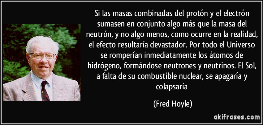 Si las masas combinadas del protón y el electrón sumasen en conjunto algo más que la masa del neutrón, y no algo menos, como ocurre en la realidad, el efecto resultaría devastador. Por todo el Universo se romperían inmediatamente los átomos de hidrógeno, formándose neutrones y neutrinos. El Sol, a falta de su combustible nuclear, se apagaría y colapsaría (Fred Hoyle)