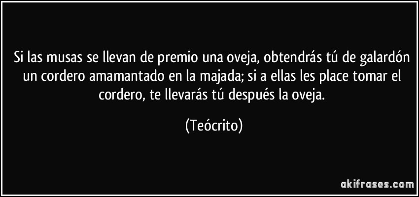 Si las musas se llevan de premio una oveja, obtendrás tú de galardón un cordero amamantado en la majada; si a ellas les place tomar el cordero, te llevarás tú después la oveja. (Teócrito)