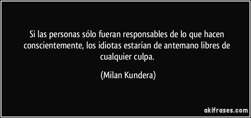 Si las personas sólo fueran responsables de lo que hacen conscientemente, los idiotas estarían de antemano libres de cualquier culpa. (Milan Kundera)