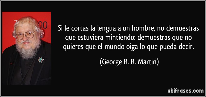 Si le cortas la lengua a un hombre, no demuestras que estuviera mintiendo: demuestras que no quieres que el mundo oiga lo que pueda decir. (George R. R. Martin)