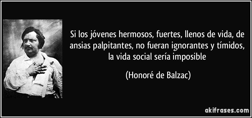 Si los jóvenes hermosos, fuertes, llenos de vida, de ansias palpitantes, no fueran ignorantes y tímidos, la vida social sería imposible (Honoré de Balzac)