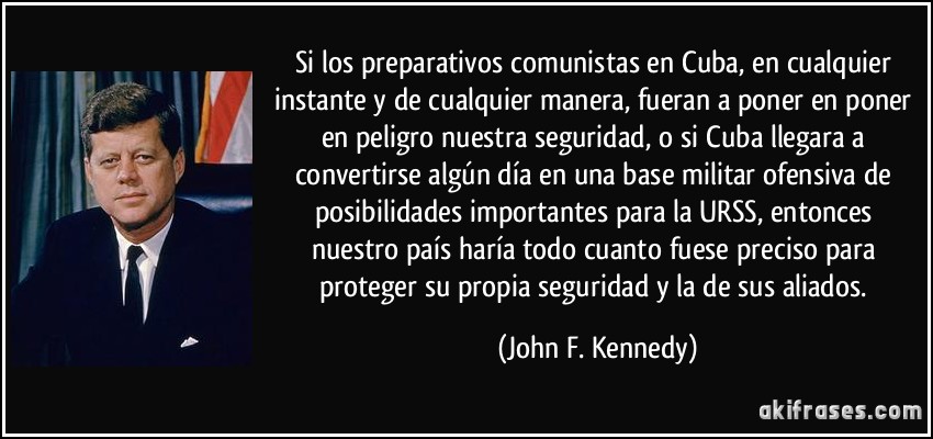 Si los preparativos comunistas en Cuba, en cualquier instante y de cualquier manera, fueran a poner en poner en peligro nuestra seguridad, o si Cuba llegara a convertirse algún día en una base militar ofensiva de posibilidades importantes para la URSS, entonces nuestro país haría todo cuanto fuese preciso para proteger su propia seguridad y la de sus aliados. (John F. Kennedy)