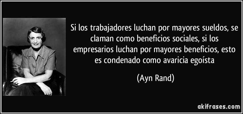 Si los trabajadores luchan por mayores sueldos, se claman como beneficios sociales, si los empresarios luchan por mayores beneficios, esto es condenado como avaricia egoísta (Ayn Rand)