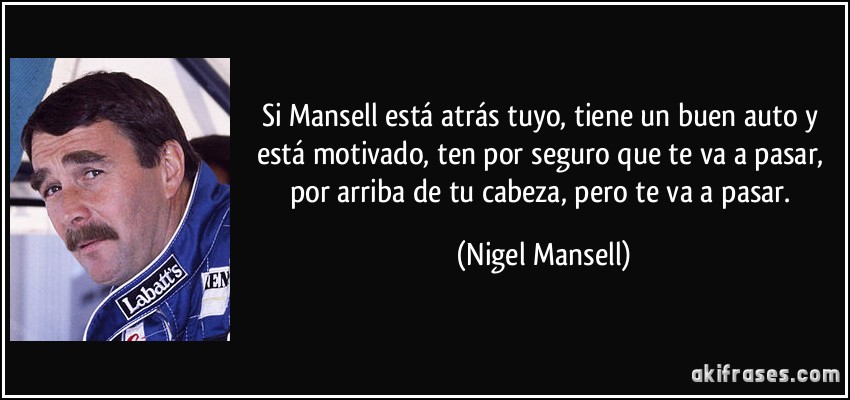 Si Mansell está atrás tuyo, tiene un buen auto y está motivado, ten por seguro que te va a pasar, por arriba de tu cabeza, pero te va a pasar. (Nigel Mansell)