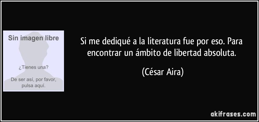 Si me dediqué a la literatura fue por eso. Para encontrar un ámbito de libertad absoluta. (César Aira)