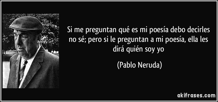 Si me preguntan qué es mi poesía debo decirles no sé; pero si le preguntan a mi poesía, ella les dirá quién soy yo (Pablo Neruda)